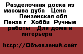 Разделочная доска из массива дуба › Цена ­ 1 400 - Пензенская обл., Пенза г. Хобби. Ручные работы » Для дома и интерьера   